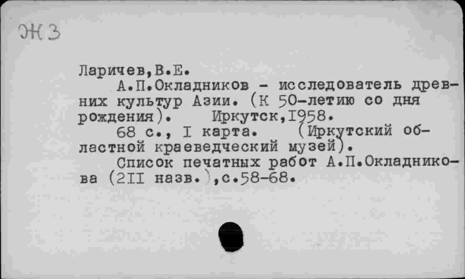 ﻿Ларичев,В.Е.
А.П.Окладников - исследователь древних культур Азии. (К 5О~летИ1° с0 Дия рождения). Иркутск,1958»
68 с., I карта. (Иркутский областной краеведческий музей).
Список печатных работ А.П.Окладникова (2II назв.),с.58-68.